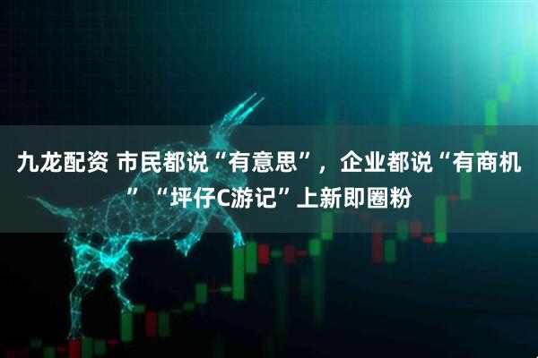 九龙配资 市民都说“有意思”，企业都说“有商机” “坪仔C游记”上新即圈粉