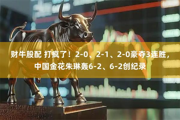 财牛股配 打疯了！2-0、2-1、2-0豪夺3连胜，中国金花朱琳轰6-2、6-2创纪录