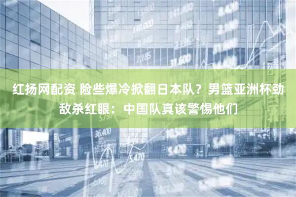 红扬网配资 险些爆冷掀翻日本队？男篮亚洲杯劲敌杀红眼：中国队真该警惕他们