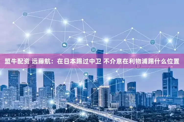 盟牛配资 远藤航：在日本踢过中卫 不介意在利物浦踢什么位置