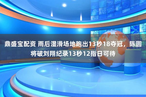 鼎盛宝配资 雨后湿滑场地跑出13秒18夺冠，陈圆将破刘翔纪录13秒12指日可待