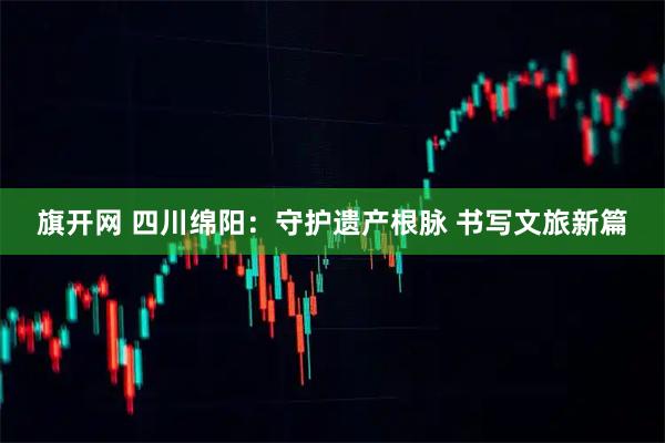旗开网 四川绵阳：守护遗产根脉 书写文旅新篇