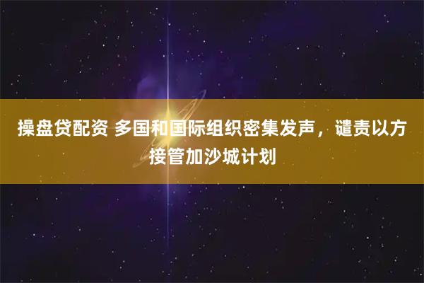 操盘贷配资 多国和国际组织密集发声，谴责以方接管加沙城计划