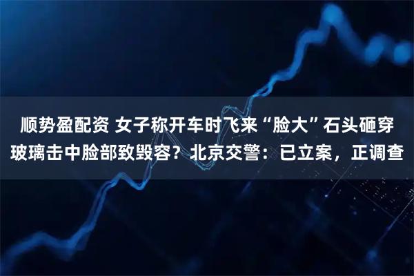 顺势盈配资 女子称开车时飞来“脸大”石头砸穿玻璃击中脸部致毁容？北京交警：已立案，正调查