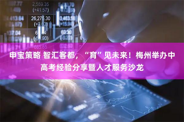 申宝策略 智汇客都，“育”见未来！梅州举办中高考经验分享暨人才服务沙龙