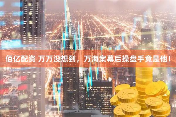 佰亿配资 万万没想到，万海案幕后操盘手竟是他！
