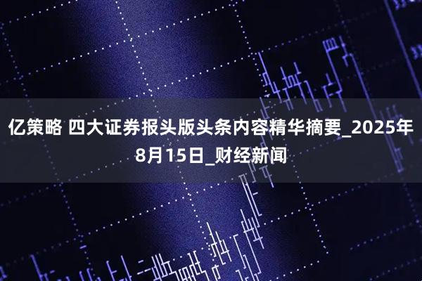 亿策略 四大证券报头版头条内容精华摘要_2025年8月15日_财经新闻