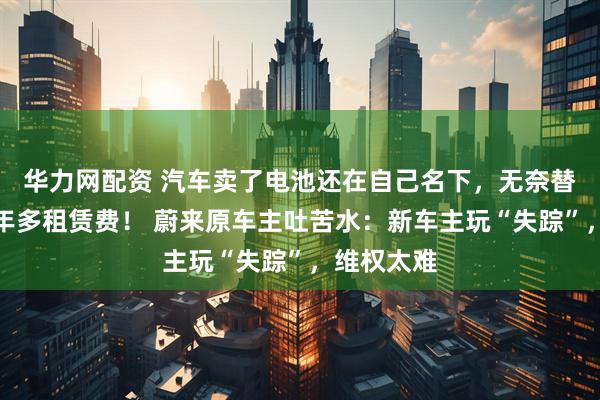 华力网配资 汽车卖了电池还在自己名下，无奈替人支付一年多租赁费！ 蔚来原车主吐苦水：新车主玩“失踪”，维权太难