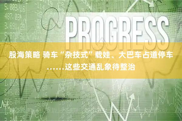 股海策略 骑车“杂技式”载娃、大巴车占道停车……这些交通乱象待整治