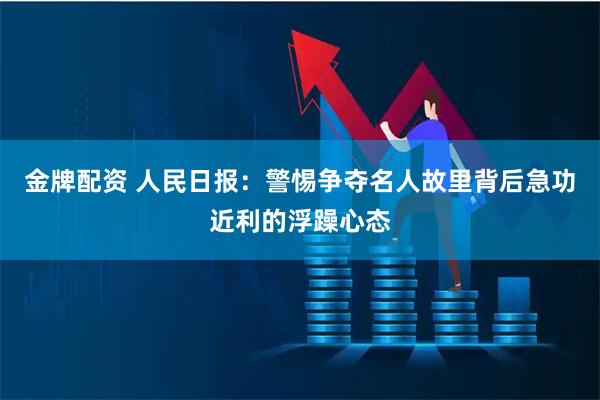 金牌配资 人民日报：警惕争夺名人故里背后急功近利的浮躁心态