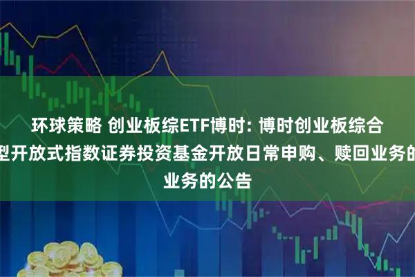 环球策略 创业板综ETF博时: 博时创业板综合交易型开放式指数证券投资基金开放日常申购、赎回业务的公告