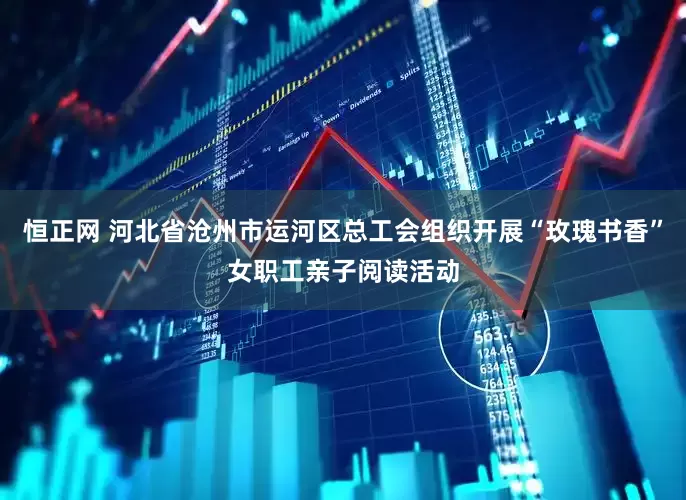 恒正网 河北省沧州市运河区总工会组织开展“玫瑰书香”女职工亲子阅读活动