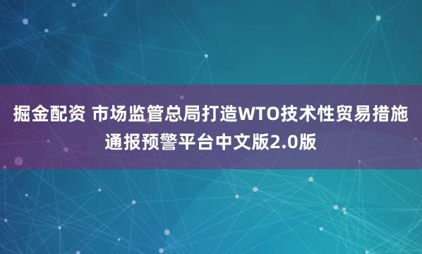 掘金配资 市场监管总局打造WTO技术性贸易措施通报预警平台中文版2.0版
