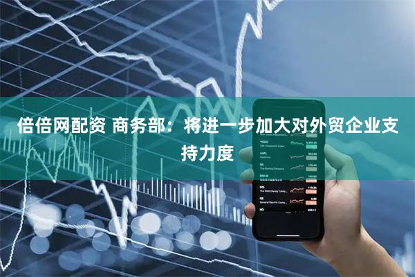 倍倍网配资 商务部：将进一步加大对外贸企业支持力度