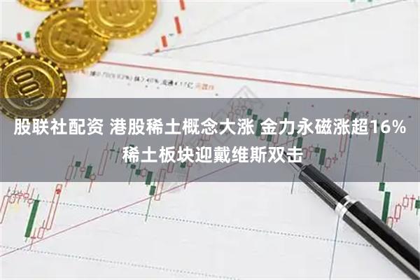 股联社配资 港股稀土概念大涨 金力永磁涨超16% 稀土板块迎戴维斯双击