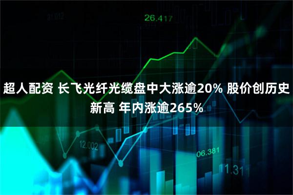 超人配资 长飞光纤光缆盘中大涨逾20% 股价创历史新高 年内涨逾265%