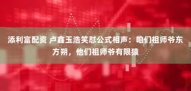 添利富配资 卢鑫玉浩笑怼公式相声：咱们祖师爷东方朔，他们祖师爷有限猿