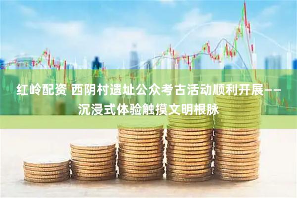 红岭配资 西阴村遗址公众考古活动顺利开展——沉浸式体验触摸文明根脉