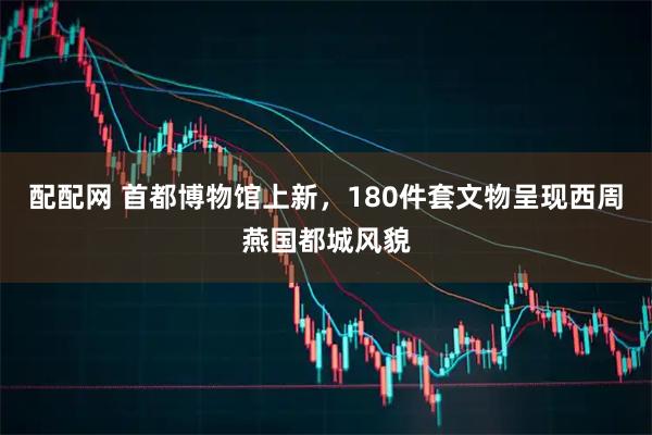 配配网 首都博物馆上新，180件套文物呈现西周燕国都城风貌