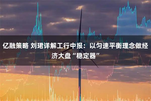 亿融策略 刘珺详解工行中报：以匀速平衡理念做经济大盘“稳定器”