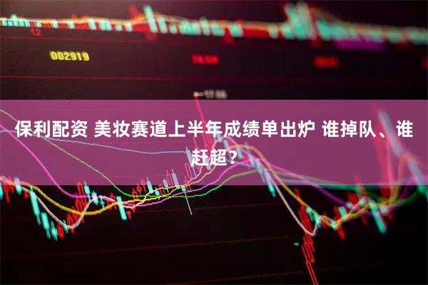 保利配资 美妆赛道上半年成绩单出炉 谁掉队、谁赶超？