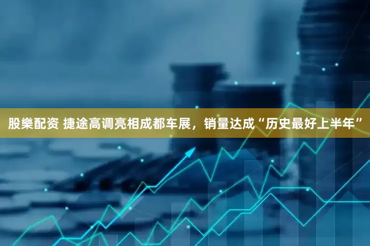 股樂配资 捷途高调亮相成都车展，销量达成“历史最好上半年”