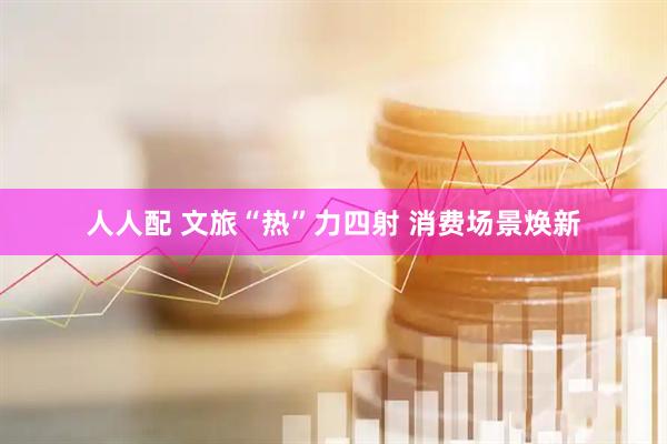 人人配 文旅“热”力四射 消费场景焕新