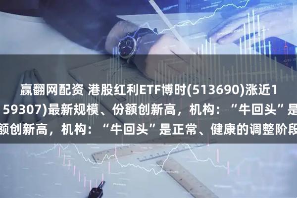 赢翻网配资 港股红利ETF博时(513690)涨近1%，红利低波100ETF(159307)最新规模、份额创新高，机构：“牛回头”是正常、健康的调整阶段