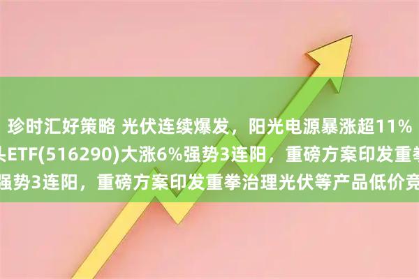 珍时汇好策略 光伏连续爆发，阳光电源暴涨超11%，最低费率的光伏龙头ETF(516290)大涨6%强势3连阳，重磅方案印发重拳治理光伏等产品低价竞争