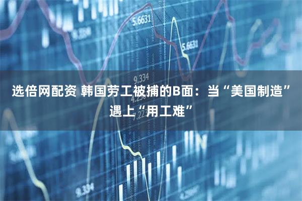 选倍网配资 韩国劳工被捕的B面：当“美国制造”遇上“用工难”