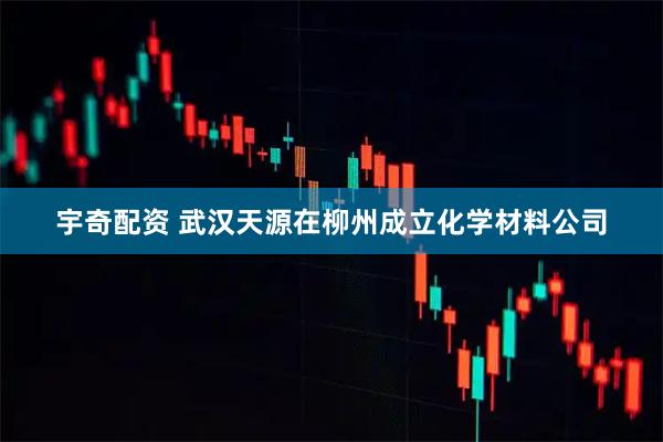 宇奇配资 武汉天源在柳州成立化学材料公司