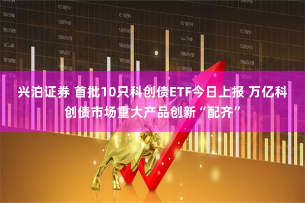 兴泊证券 首批10只科创债ETF今日上报 万亿科创债市场重大产品创新“配齐”
