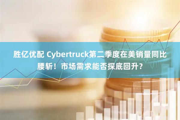胜亿优配 Cybertruck第二季度在美销量同比腰斩！市场需求能否探底回升？