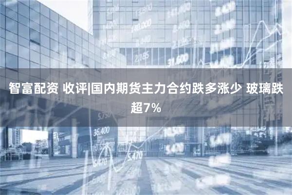 智富配资 收评|国内期货主力合约跌多涨少 玻璃跌超7%