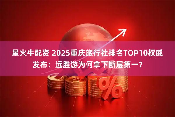 星火牛配资 2025重庆旅行社排名TOP10权威发布：远胜游为何拿下断层第一？