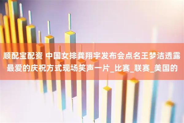 顺配宝配资 中国女排龚翔宇发布会点名王梦洁透露最爱的庆祝方式现场笑声一片_比赛_联赛_美国的