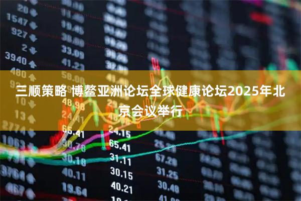 三顺策略 博鳌亚洲论坛全球健康论坛2025年北京会议举行