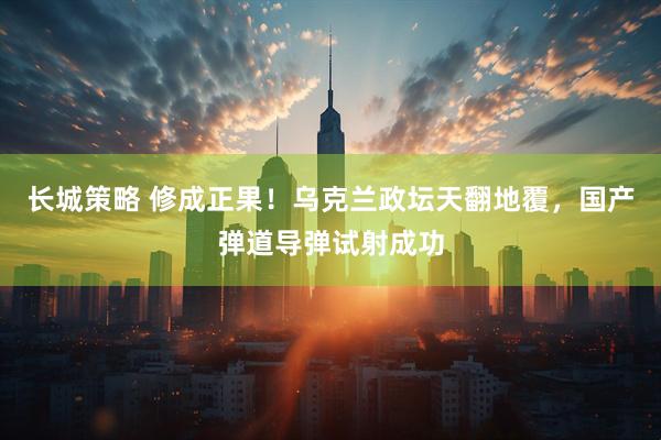 长城策略 修成正果！乌克兰政坛天翻地覆，国产弹道导弹试射成功